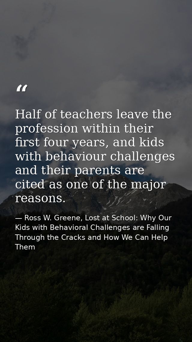 Half of teachers leave the profession within their first four years, and kids with behaviour challenges and their parent — Ross W. Greene, Lost at School: Why Our Kids with Behavioral Challenges are Falling Through the Cracks and How We Can Help Them