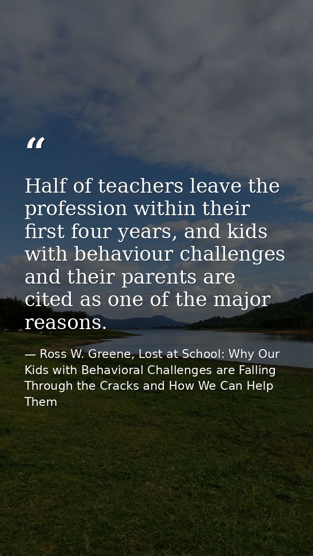 Half of teachers leave the profession within their first four years, and kids with behaviour challenges and their parent — Ross W. Greene, Lost at School: Why Our Kids with Behavioral Challenges are Falling Through the Cracks and How We Can Help Them