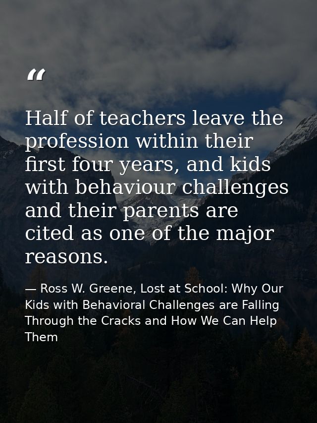 Half of teachers leave the profession within their first four years, and kids with behaviour challenges and their parent — Ross W. Greene, Lost at School: Why Our Kids with Behavioral Challenges are Falling Through the Cracks and How We Can Help Them