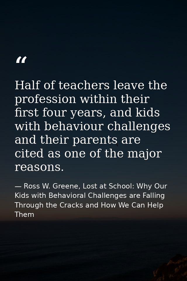 Half of teachers leave the profession within their first four years, and kids with behaviour challenges and their parent — Ross W. Greene, Lost at School: Why Our Kids with Behavioral Challenges are Falling Through the Cracks and How We Can Help Them