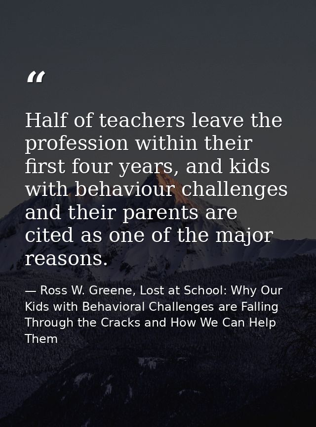 Half of teachers leave the profession within their first four years, and kids with behaviour challenges and their parent — Ross W. Greene, Lost at School: Why Our Kids with Behavioral Challenges are Falling Through the Cracks and How We Can Help Them