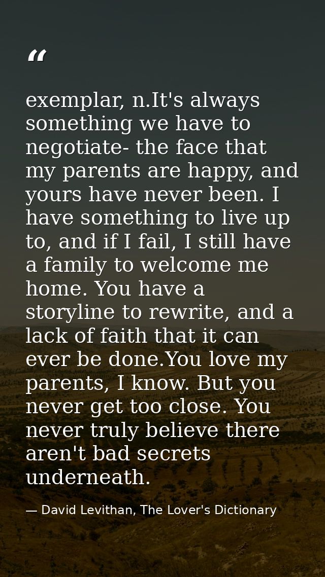 exemplar, n.It's always something we have to negotiate- the face that my parents are happy, and yours have never been. I — David Levithan, The Lover's Dictionary