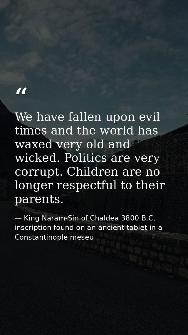 We have fallen upon evil times and the world has waxed very old and wicked. Politics are very corrupt. Children are no l — King Naram-Sin of Chaldea 3800 B.C. inscription found on an ancient tablet in a Constantinople meseu