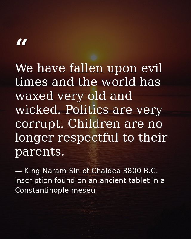 We have fallen upon evil times and the world has waxed very old and wicked. Politics are very corrupt. Children are no l — King Naram-Sin of Chaldea 3800 B.C. inscription found on an ancient tablet in a Constantinople meseu