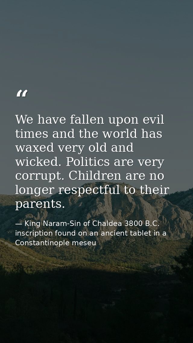 We have fallen upon evil times and the world has waxed very old and wicked. Politics are very corrupt. Children are no l — King Naram-Sin of Chaldea 3800 B.C. inscription found on an ancient tablet in a Constantinople meseu