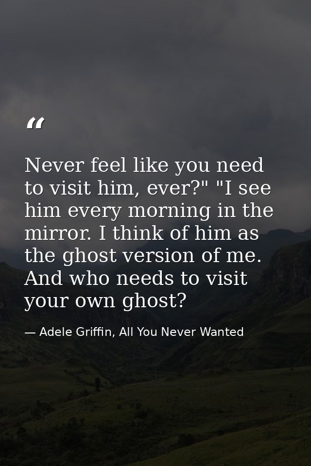 Never feel like you need to visit him, ever?" "I see him every morning in the mirror. I think of him as the ghost versio — Adele Griffin, All You Never Wanted