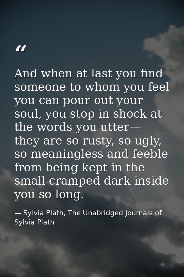 And when at last you find someone to whom you feel you can pour out your soul, you stop in shock at the words you utter— — Sylvia Plath, The Unabridged Journals of Sylvia Plath