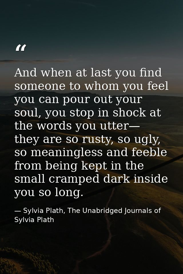 And when at last you find someone to whom you feel you can pour out your soul, you stop in shock at the words you utter— — Sylvia Plath, The Unabridged Journals of Sylvia Plath