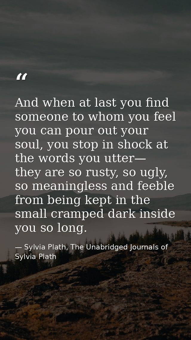 And when at last you find someone to whom you feel you can pour out your soul, you stop in shock at the words you utter— — Sylvia Plath, The Unabridged Journals of Sylvia Plath