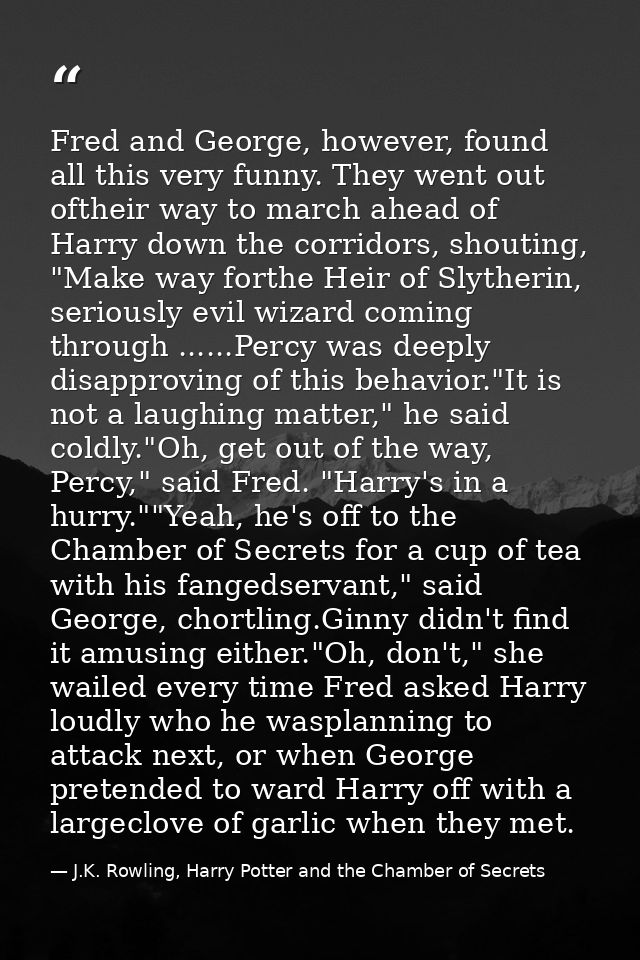 Fred and George, however, found all this very funny. They went out oftheir way to march ahead of Harry down the corridor — J.K. Rowling, Harry Potter and the Chamber of Secrets