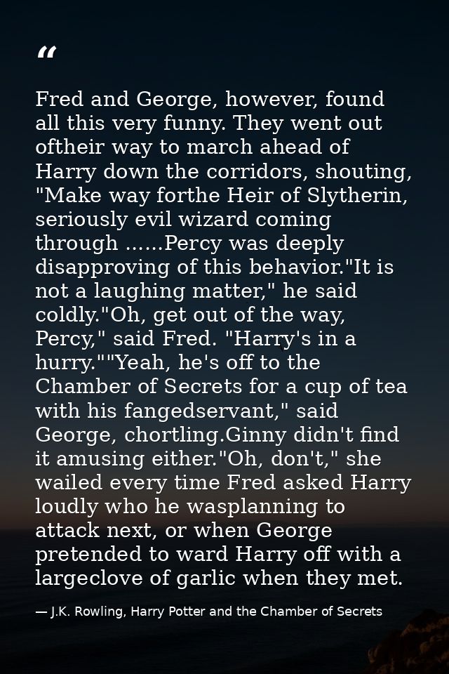Fred and George, however, found all this very funny. They went out oftheir way to march ahead of Harry down the corridor — J.K. Rowling, Harry Potter and the Chamber of Secrets