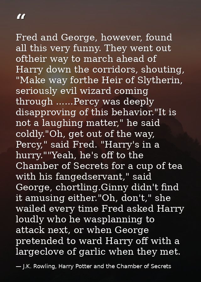 Fred and George, however, found all this very funny. They went out oftheir way to march ahead of Harry down the corridor — J.K. Rowling, Harry Potter and the Chamber of Secrets