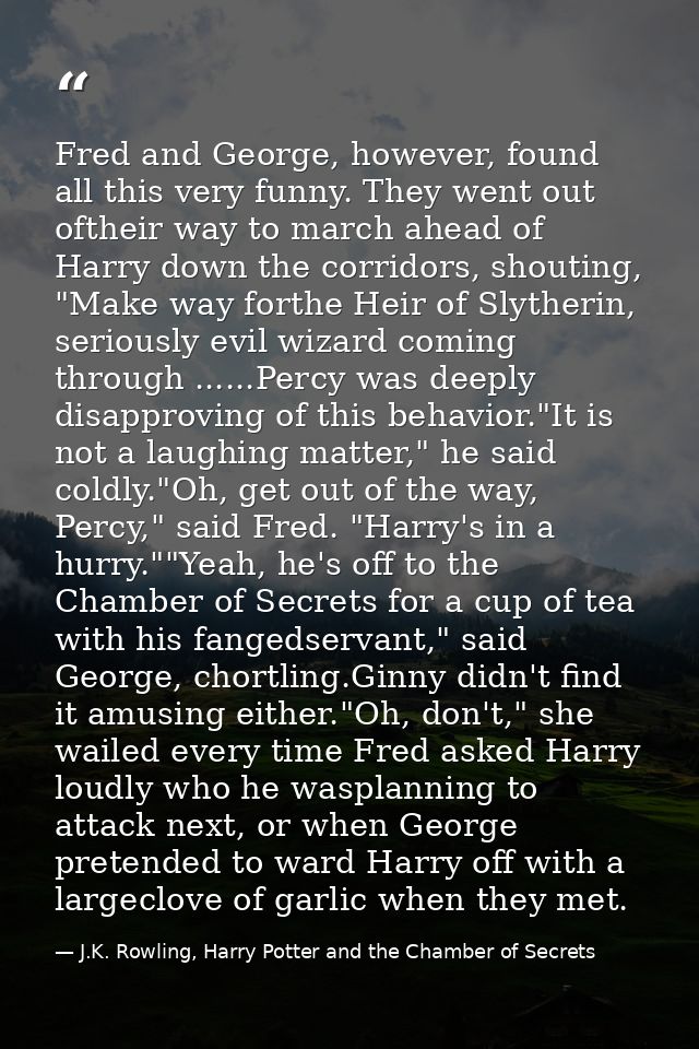 Fred and George, however, found all this very funny. They went out oftheir way to march ahead of Harry down the corridor — J.K. Rowling, Harry Potter and the Chamber of Secrets
