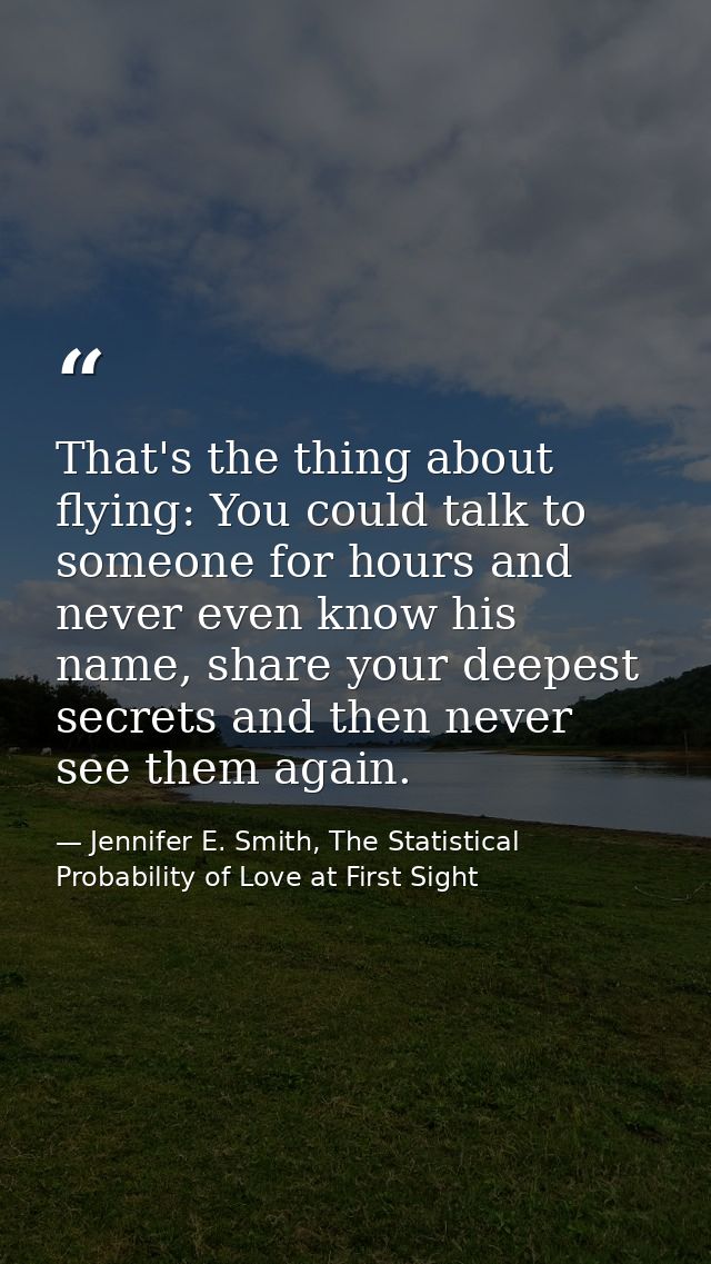 That's the thing about flying: You could talk to someone for hours and never even know his name, share your deepest secr — Jennifer E. Smith, The Statistical Probability of Love at First Sight