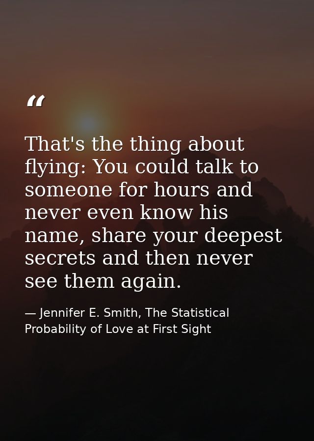 That's the thing about flying: You could talk to someone for hours and never even know his name, share your deepest secr — Jennifer E. Smith, The Statistical Probability of Love at First Sight