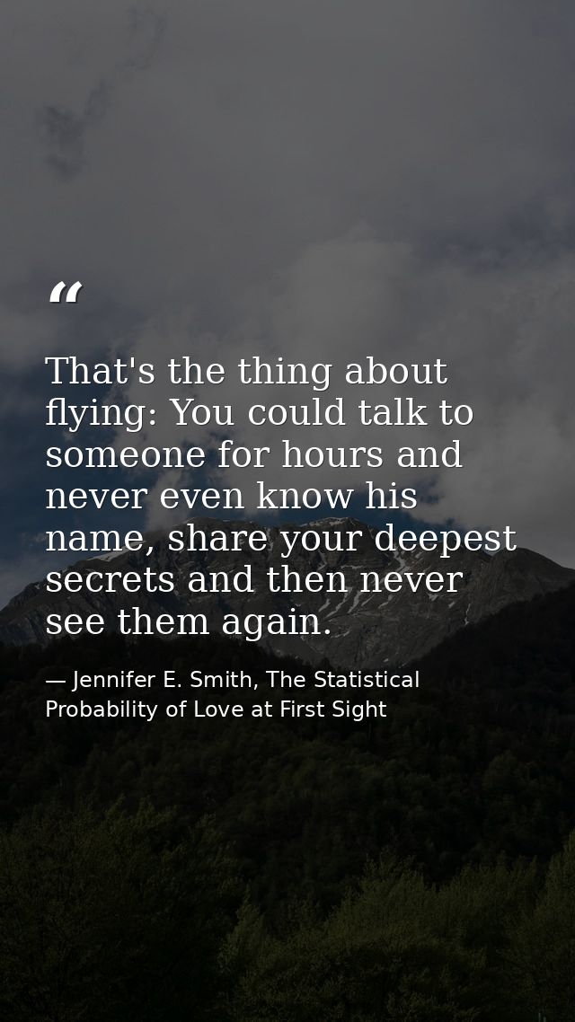That's the thing about flying: You could talk to someone for hours and never even know his name, share your deepest secr — Jennifer E. Smith, The Statistical Probability of Love at First Sight