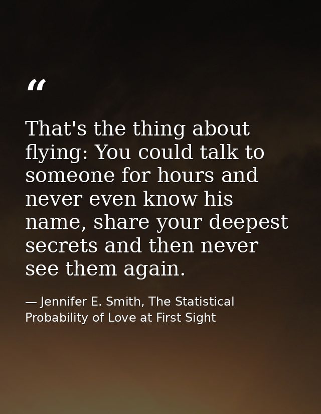 That's the thing about flying: You could talk to someone for hours and never even know his name, share your deepest secr — Jennifer E. Smith, The Statistical Probability of Love at First Sight
