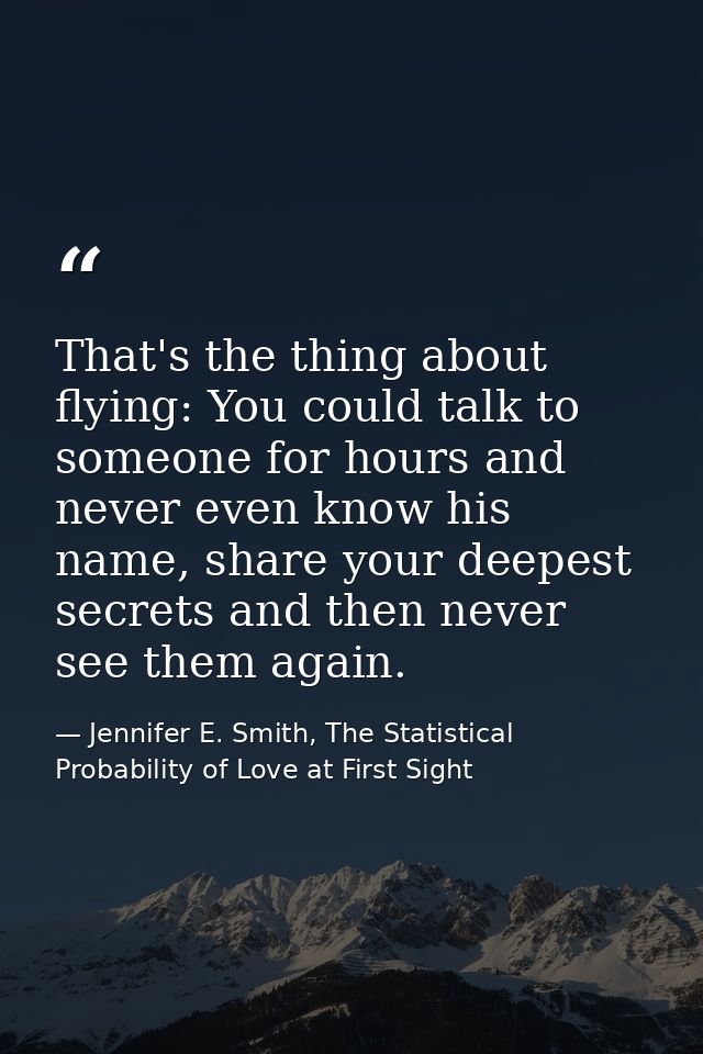 That's the thing about flying: You could talk to someone for hours and never even know his name, share your deepest secr — Jennifer E. Smith, The Statistical Probability of Love at First Sight