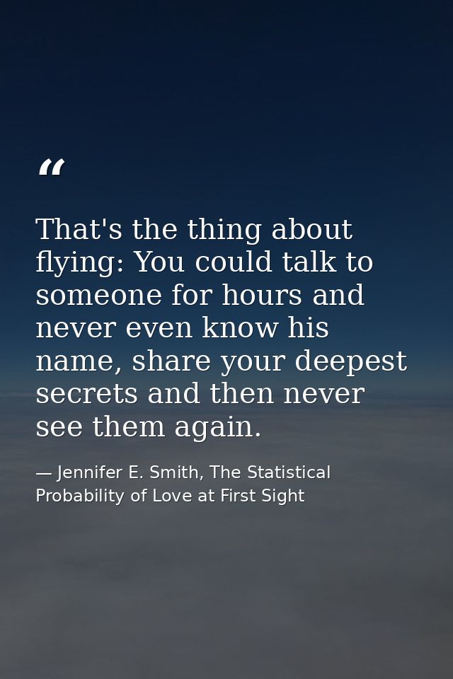 That's the thing about flying: You could talk to someone for hours and never even know his name, share your deepest secr — Jennifer E. Smith, The Statistical Probability of Love at First Sight