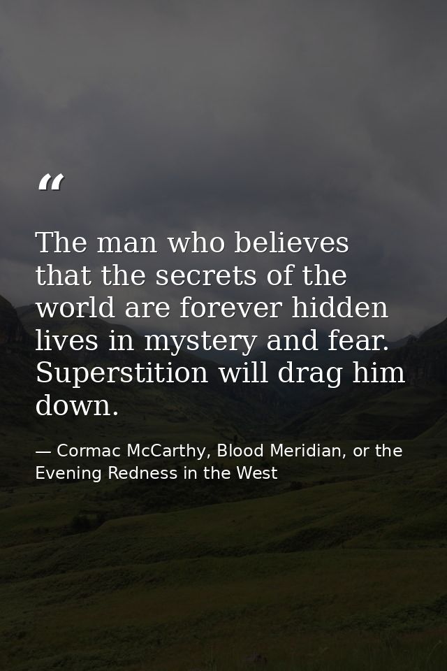 The man who believes that the secrets of the world are forever hidden lives in mystery and fear. Superstition will drag  — Cormac McCarthy, Blood Meridian, or the Evening Redness in the West