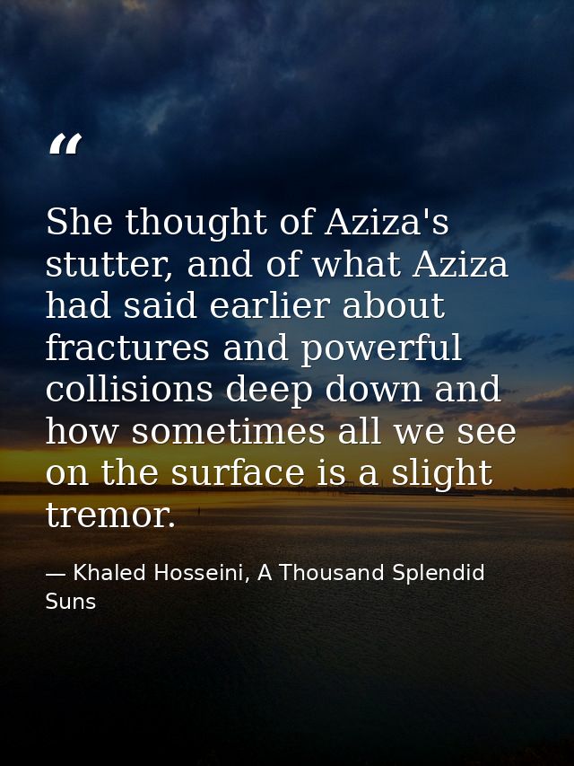 She thought of Aziza's stutter, and of what Aziza had said earlier about fractures and powerful collisions deep down and — Khaled Hosseini, A Thousand Splendid Suns