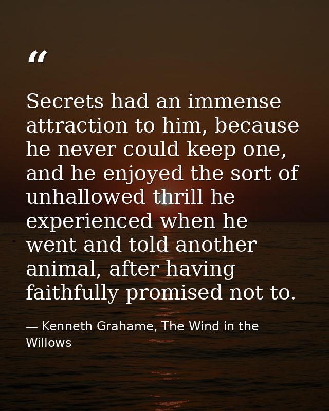Secrets had an immense attraction to him, because he never could keep one, and he enjoyed the sort of unhallowed thrill  — Kenneth Grahame, The Wind in the Willows