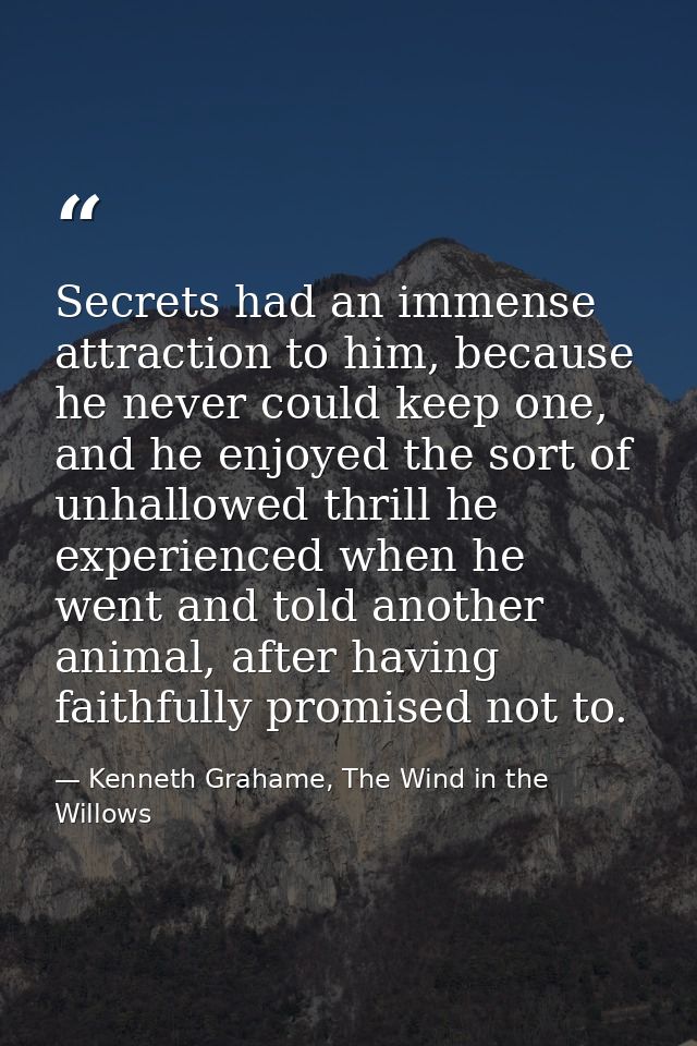 Secrets had an immense attraction to him, because he never could keep one, and he enjoyed the sort of unhallowed thrill  — Kenneth Grahame, The Wind in the Willows