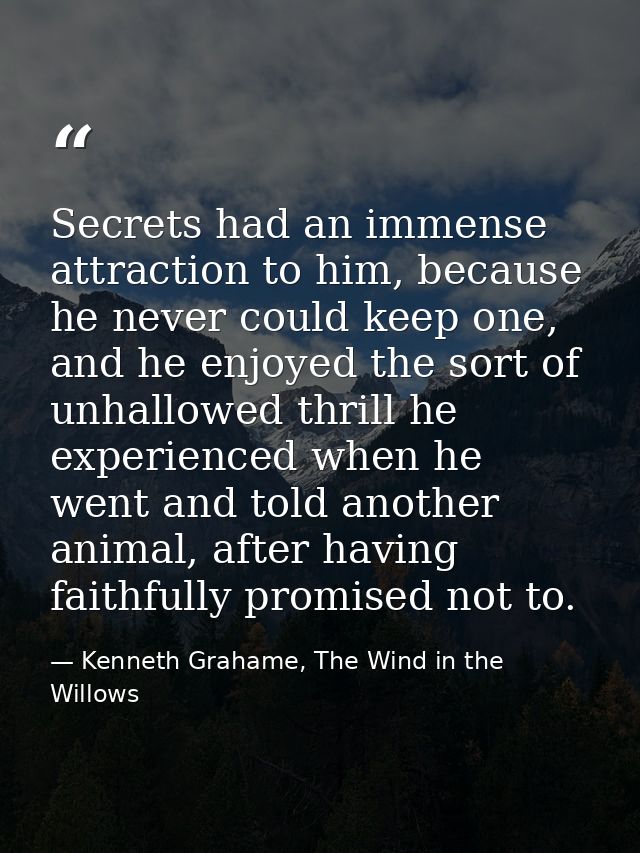 Secrets had an immense attraction to him, because he never could keep one, and he enjoyed the sort of unhallowed thrill  — Kenneth Grahame, The Wind in the Willows