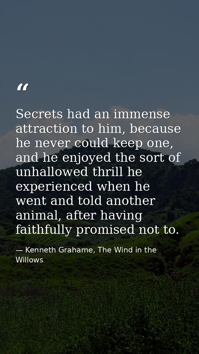 Secrets had an immense attraction to him, because he never could keep one, and he enjoyed the sort of unhallowed thrill  — Kenneth Grahame, The Wind in the Willows
