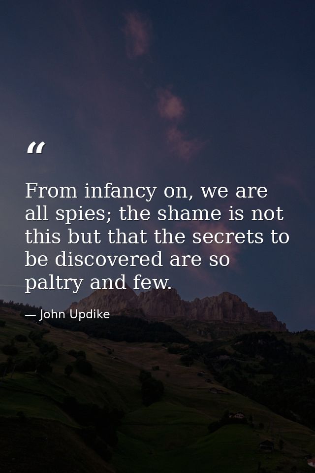 From infancy on, we are all spies; the shame is not this but that the secrets to be discovered are so paltry and few. — John Updike
