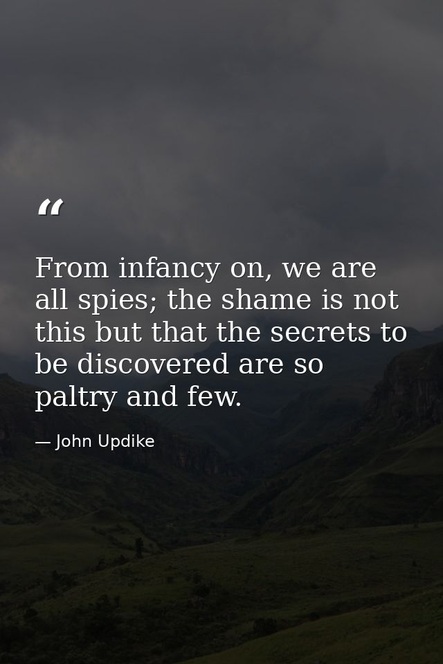 From infancy on, we are all spies; the shame is not this but that the secrets to be discovered are so paltry and few. — John Updike