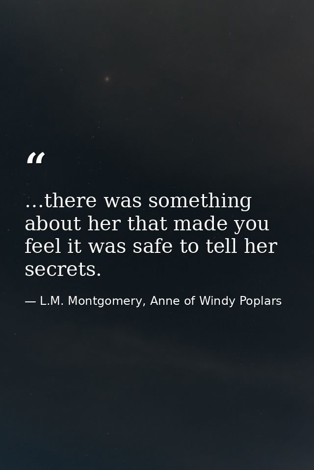 …there was something about her that made you feel it was safe to tell her secrets. — L.M. Montgomery, Anne of Windy Poplars