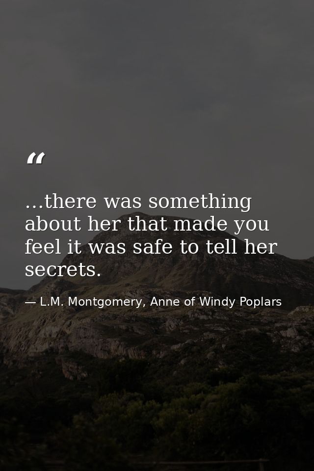 …there was something about her that made you feel it was safe to tell her secrets. — L.M. Montgomery, Anne of Windy Poplars