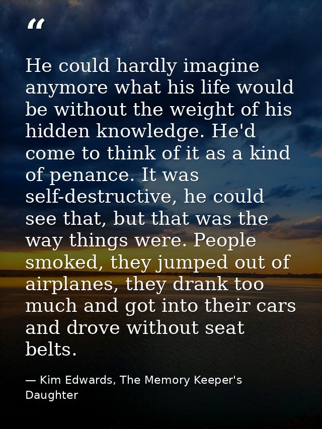 He could hardly imagine anymore what his life would be without the weight of his hidden knowledge. He'd come to think of — Kim Edwards, The Memory Keeper's Daughter