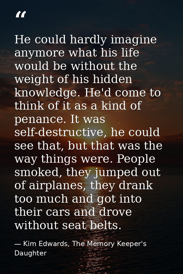 He could hardly imagine anymore what his life would be without the weight of his hidden knowledge. He'd come to think of — Kim Edwards, The Memory Keeper's Daughter