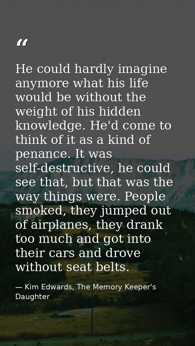 He could hardly imagine anymore what his life would be without the weight of his hidden knowledge. He'd come to think of — Kim Edwards, The Memory Keeper's Daughter