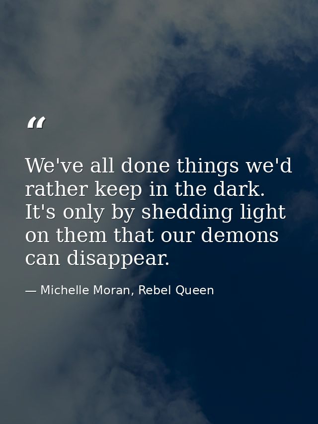 We've all done things we'd rather keep in the dark. It's only by shedding light on them that our demons can disappear. — Michelle Moran, Rebel Queen