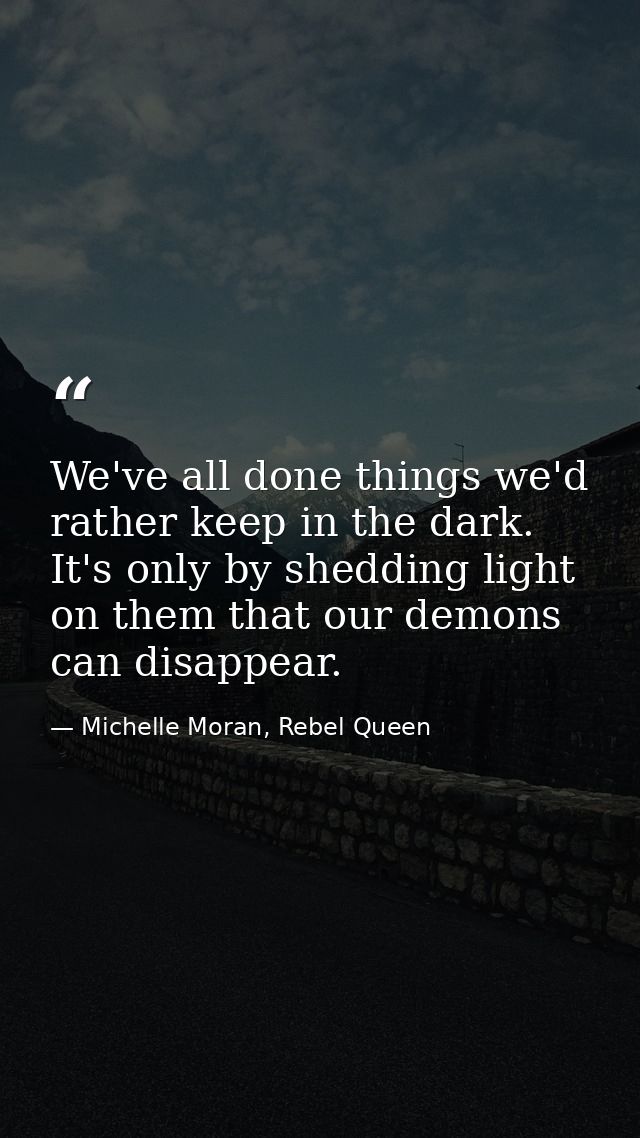 We've all done things we'd rather keep in the dark. It's only by shedding light on them that our demons can disappear. — Michelle Moran, Rebel Queen