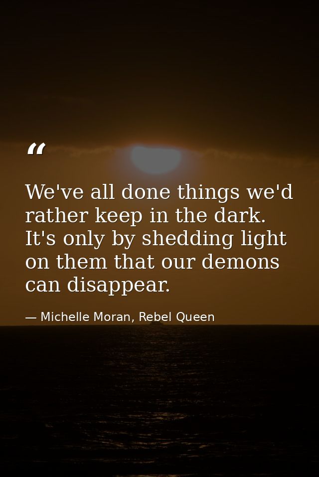 We've all done things we'd rather keep in the dark. It's only by shedding light on them that our demons can disappear. — Michelle Moran, Rebel Queen