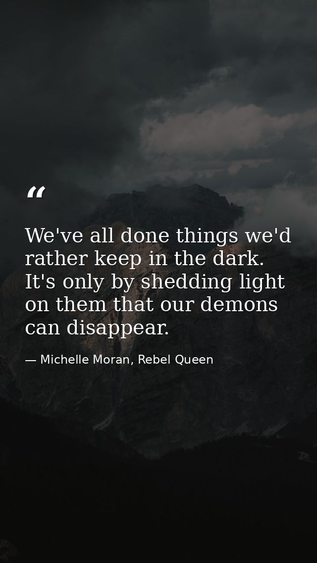 We've all done things we'd rather keep in the dark. It's only by shedding light on them that our demons can disappear. — Michelle Moran, Rebel Queen