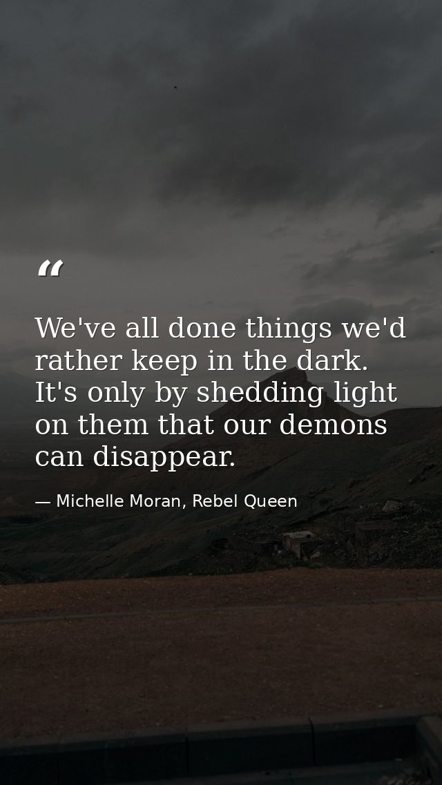 We've all done things we'd rather keep in the dark. It's only by shedding light on them that our demons can disappear. — Michelle Moran, Rebel Queen