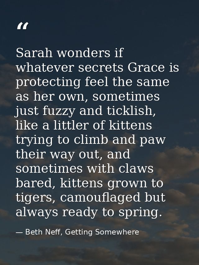 Sarah wonders if whatever secrets Grace is protecting feel the same as her own, sometimes just fuzzy and ticklish, like  — Beth Neff, Getting Somewhere