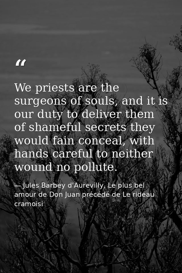 We priests are the surgeons of souls, and it is our duty to deliver them of shameful secrets they would fain conceal, wi — Jules Barbey d'Aurevilly, Le plus bel amour de Don Juan précédé de Le rideau cramoisi