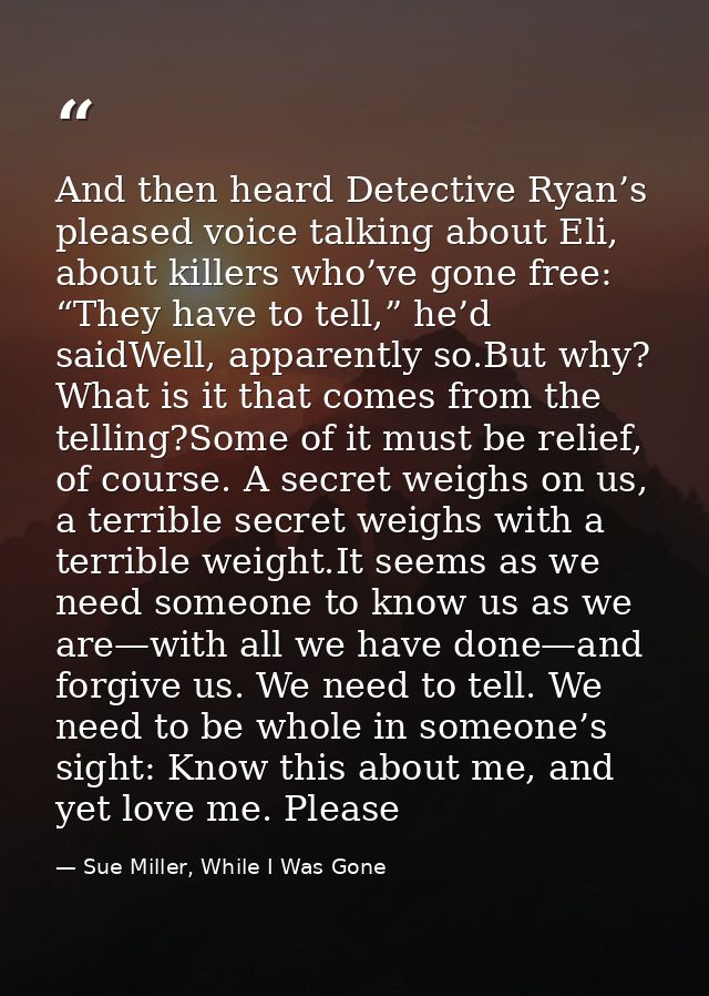 And then heard Detective Ryan’s pleased voice talking about Eli, about killers who’ve gone free: “They have to tell,” he — Sue Miller, While I Was Gone