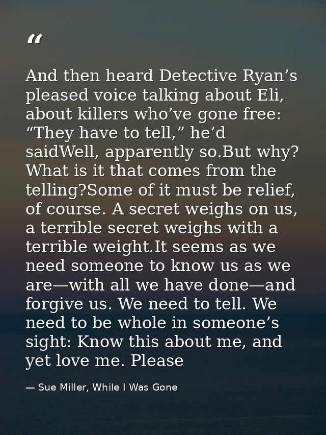 And then heard Detective Ryan’s pleased voice talking about Eli, about killers who’ve gone free: “They have to tell,” he — Sue Miller, While I Was Gone