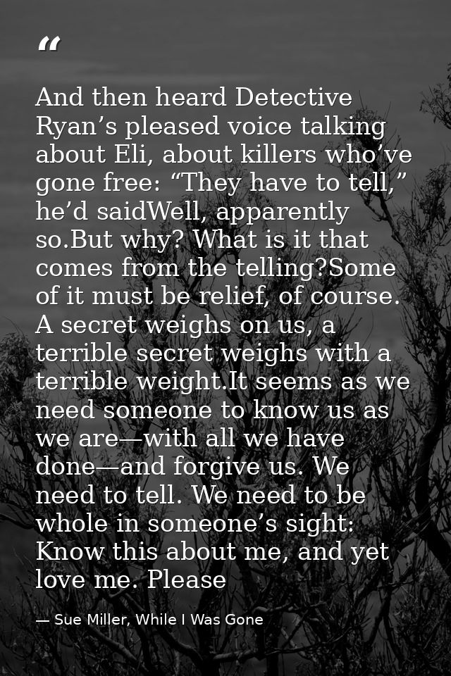 And then heard Detective Ryan’s pleased voice talking about Eli, about killers who’ve gone free: “They have to tell,” he — Sue Miller, While I Was Gone