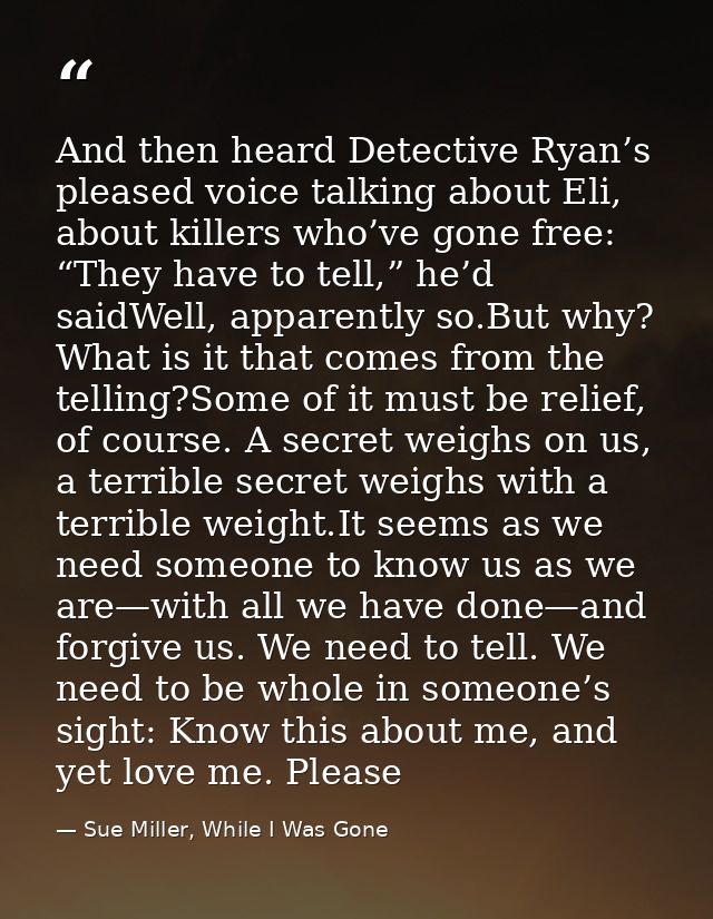 And then heard Detective Ryan’s pleased voice talking about Eli, about killers who’ve gone free: “They have to tell,” he — Sue Miller, While I Was Gone