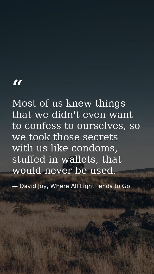 Most of us knew things that we didn't even want to confess to ourselves, so we took those secrets with us like condoms,  — David Joy, Where All Light Tends to Go