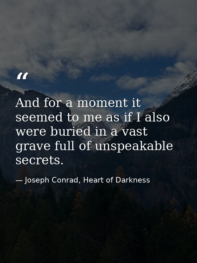 And for a moment it seemed to me as if I also were buried in a vast grave full of unspeakable secrets. — Joseph Conrad, Heart of Darkness