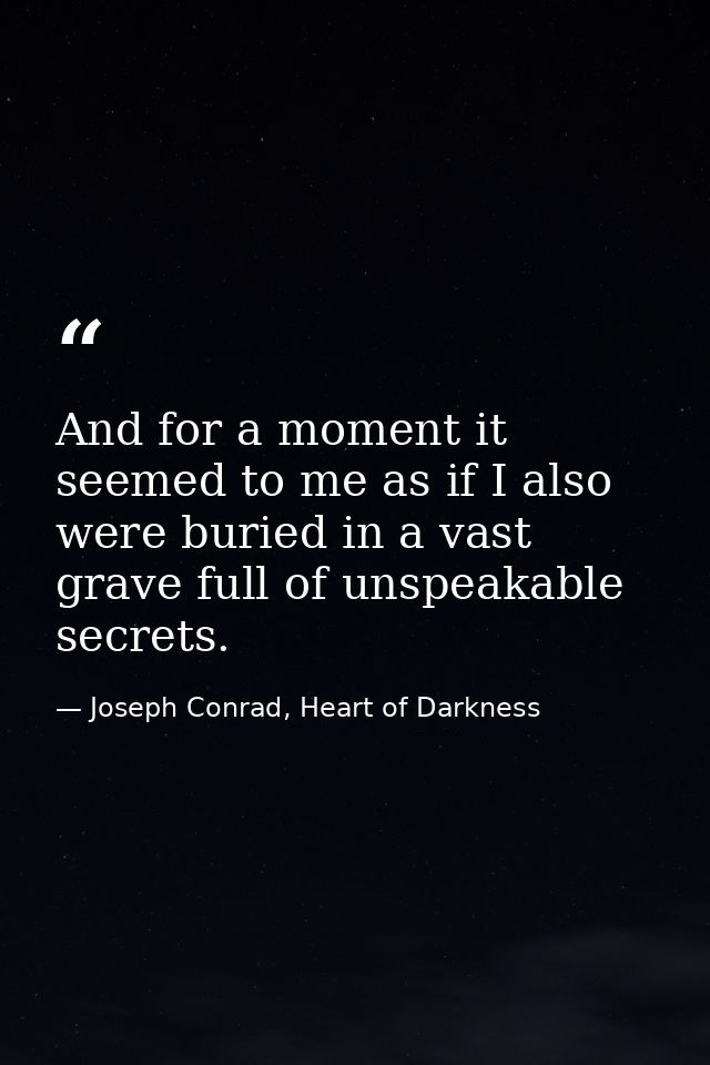 And for a moment it seemed to me as if I also were buried in a vast grave full of unspeakable secrets. — Joseph Conrad, Heart of Darkness